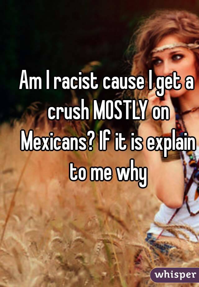 Am I racist cause I get a crush MOSTLY on Mexicans? If it is explain to me why