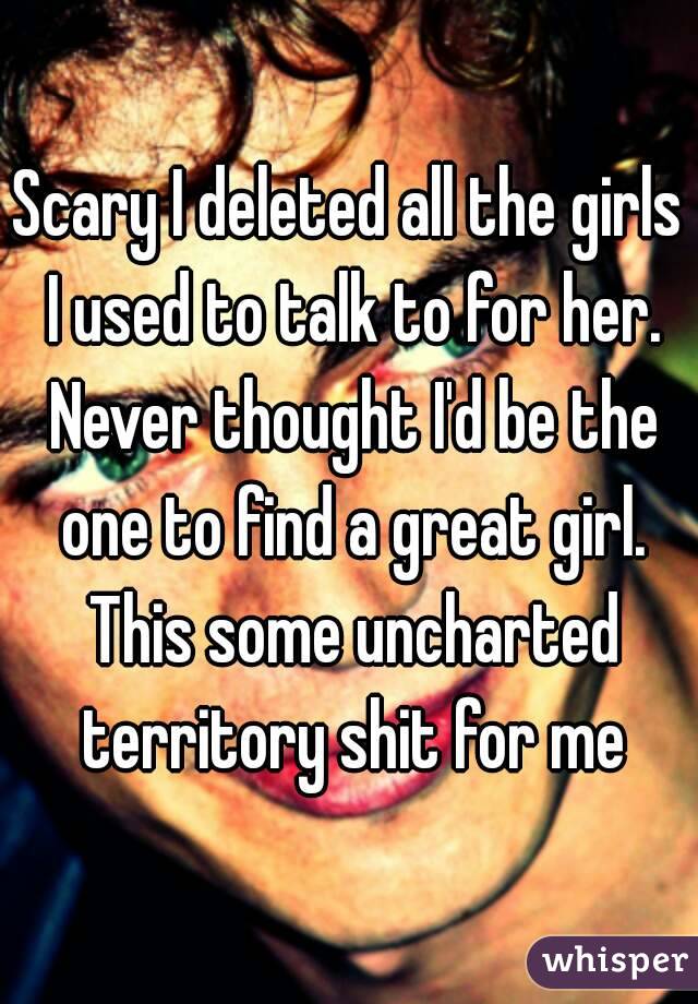 Scary I deleted all the girls I used to talk to for her. Never thought I'd be the one to find a great girl. This some uncharted territory shit for me