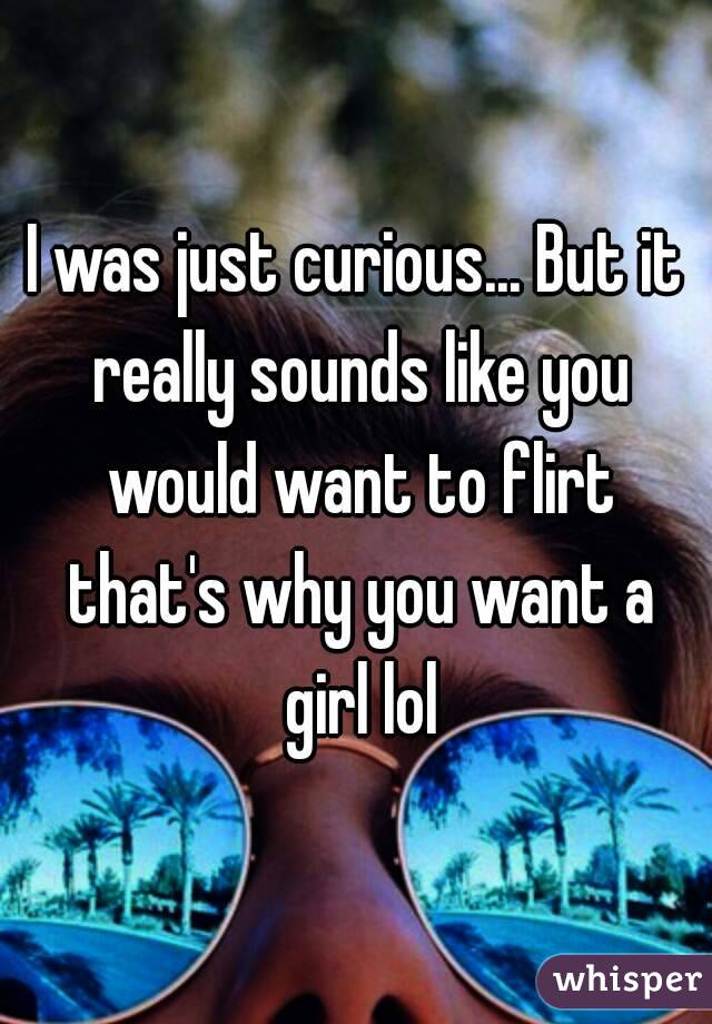 I was just curious... But it really sounds like you would want to flirt that's why you want a girl lol