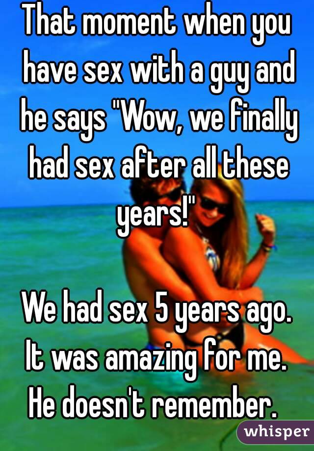 That moment when you have sex with a guy and he says "Wow, we finally had sex after all these years!" 

We had sex 5 years ago.
 It was amazing for me. 
He doesn't remember. 