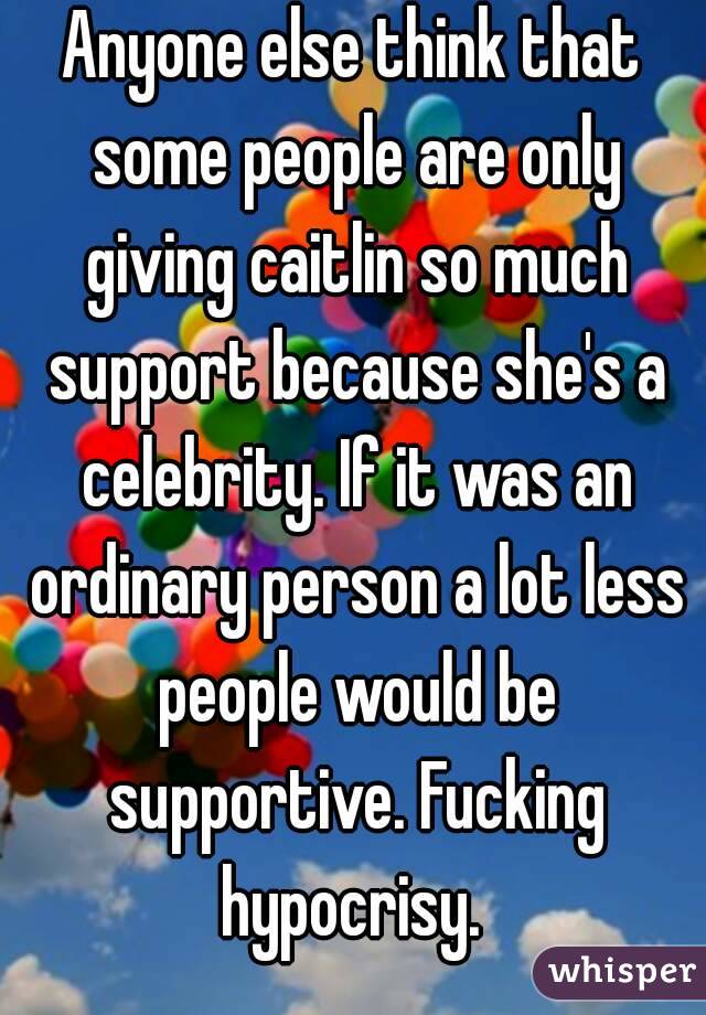 Anyone else think that some people are only giving caitlin so much support because she's a celebrity. If it was an ordinary person a lot less people would be supportive. Fucking hypocrisy. 