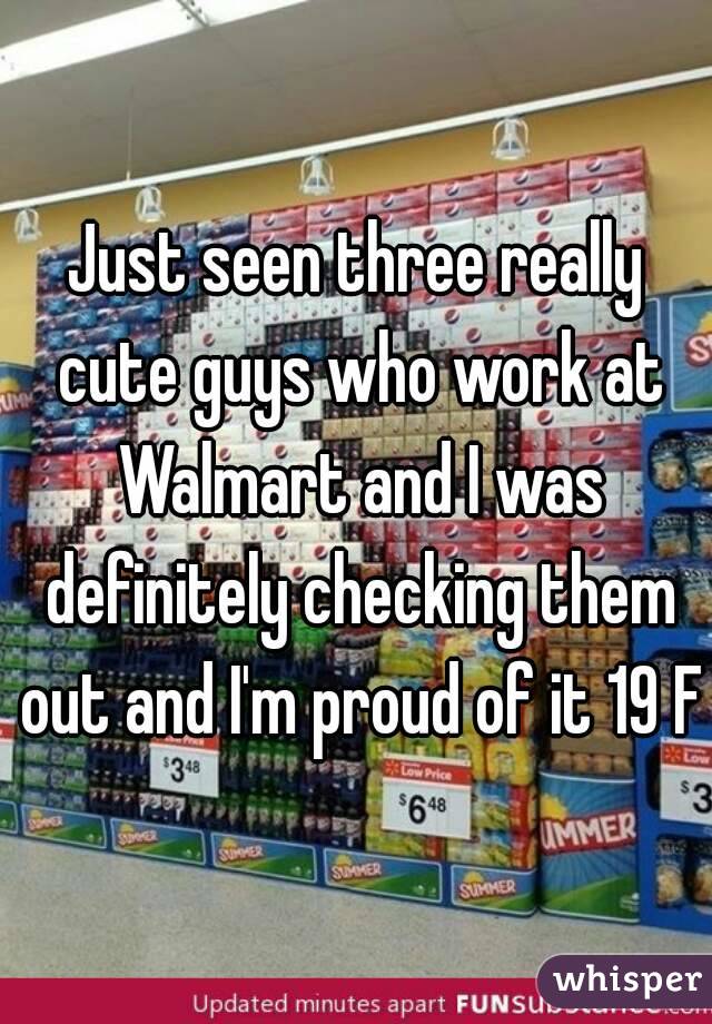 Just seen three really cute guys who work at Walmart and I was definitely checking them out and I'm proud of it 19 F