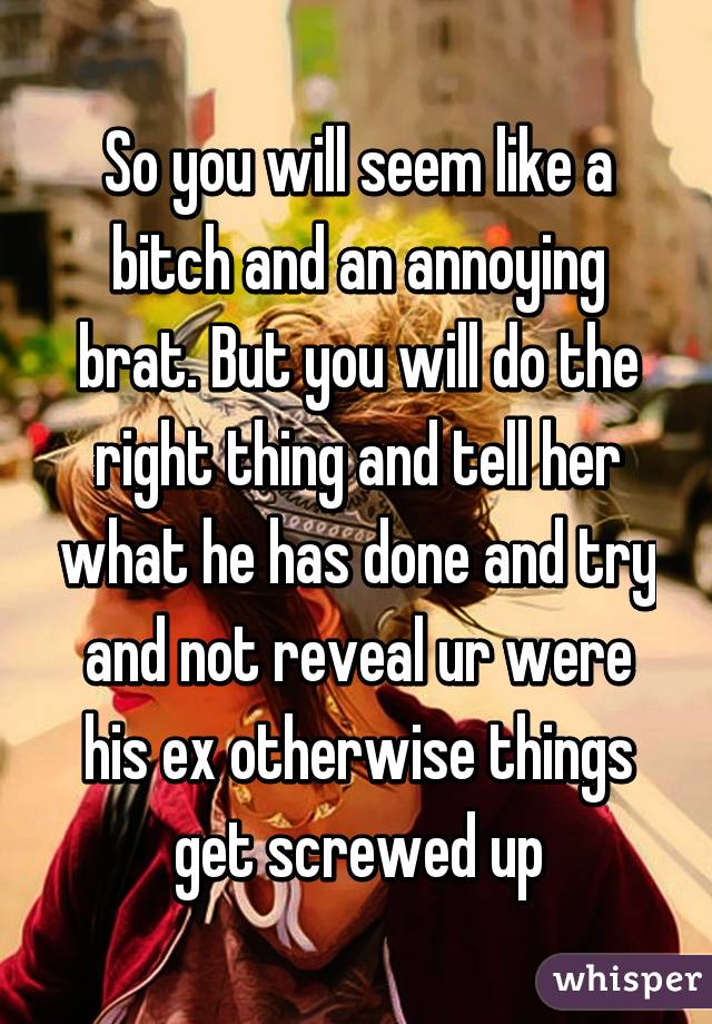 So you will seem like a bitch and an annoying brat. But you will do the right thing and tell her what he has done and try and not reveal ur were his ex otherwise things get screwed up