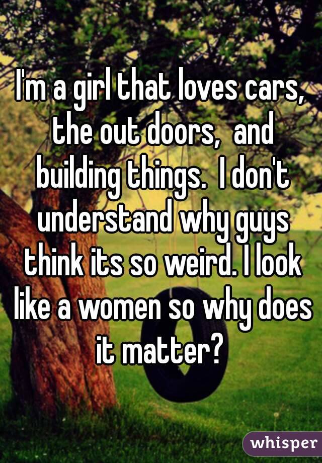 I'm a girl that loves cars, the out doors,  and building things.  I don't understand why guys think its so weird. I look like a women so why does it matter? 