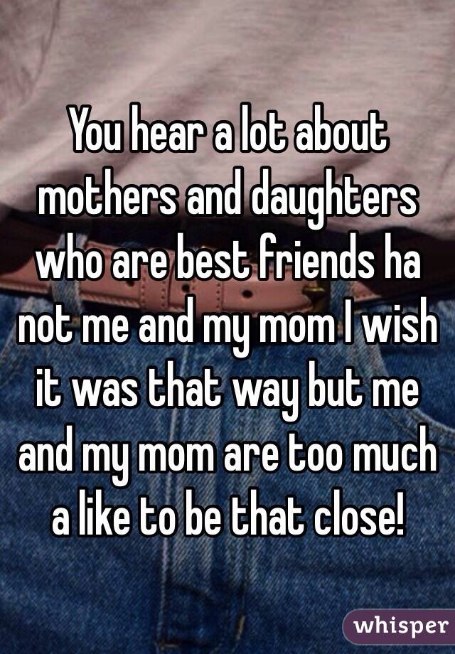 You hear a lot about mothers and daughters who are best friends ha not me and my mom I wish it was that way but me and my mom are too much a like to be that close! 