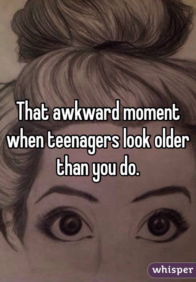 That awkward moment when teenagers look older than you do. 