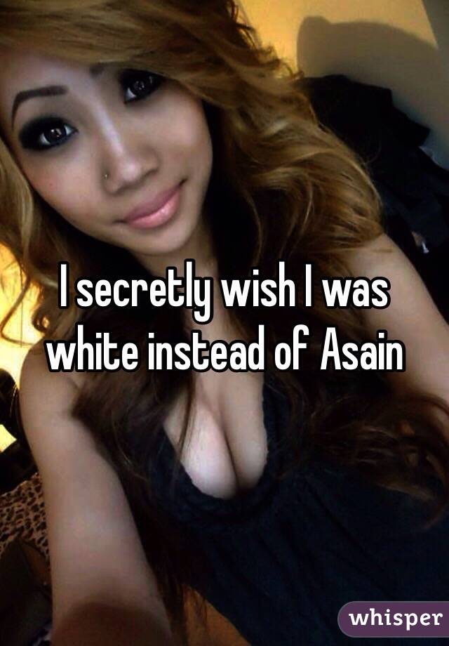 I secretly wish I was white instead of Asain