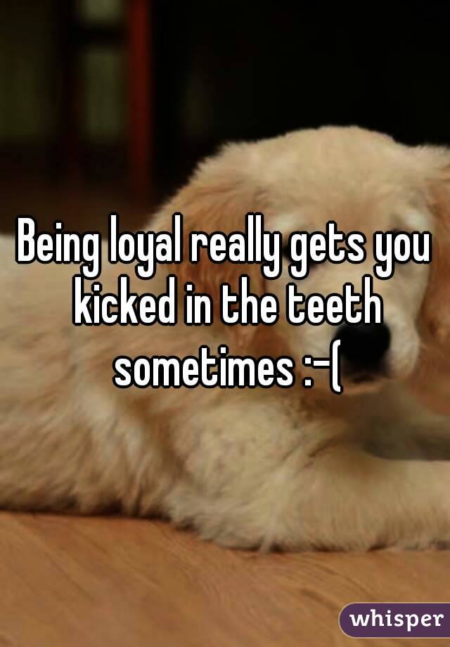 Being loyal really gets you kicked in the teeth sometimes :-(