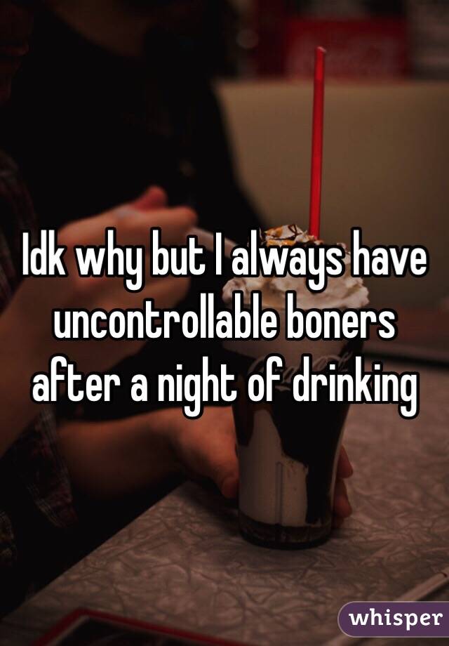 Idk why but I always have uncontrollable boners after a night of drinking 