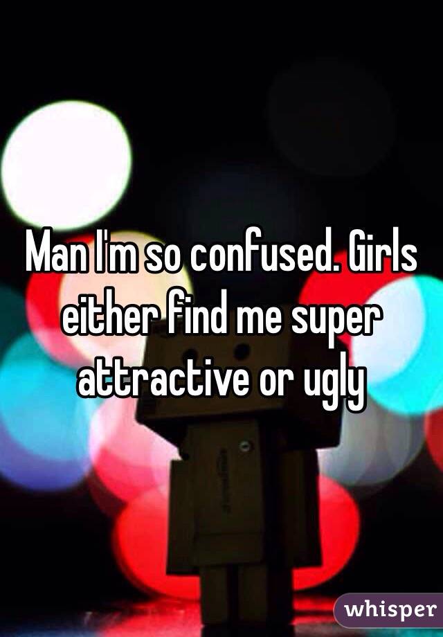 Man I'm so confused. Girls either find me super attractive or ugly 