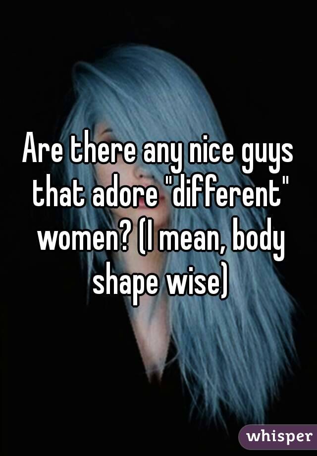 Are there any nice guys that adore "different" women? (I mean, body shape wise)