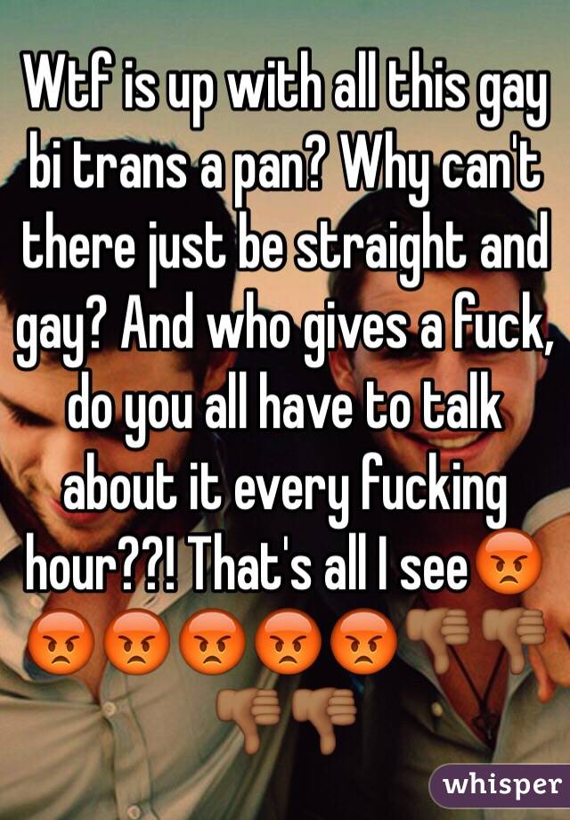 Wtf is up with all this gay bi trans a pan? Why can't there just be straight and gay? And who gives a fuck, do you all have to talk about it every fucking hour??! That's all I see😡😡😡😡😡😡👎🏾👎🏾👎🏾👎🏾