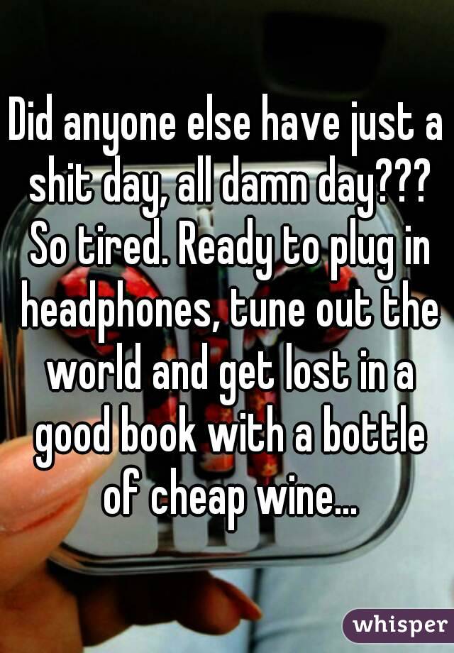 Did anyone else have just a shit day, all damn day??? So tired. Ready to plug in headphones, tune out the world and get lost in a good book with a bottle of cheap wine...