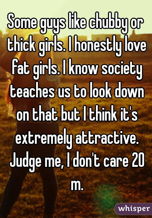 Some guys like chubby or thick girls. I honestly love fat girls. I know society teaches us to look down on that but I think it's extremely attractive. Judge me, I don't care 20 m.