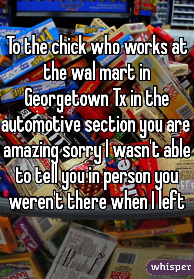 To the chick who works at the wal mart in Georgetown Tx in the automotive section you are amazing sorry I wasn't able to tell you in person you weren't there when I left 