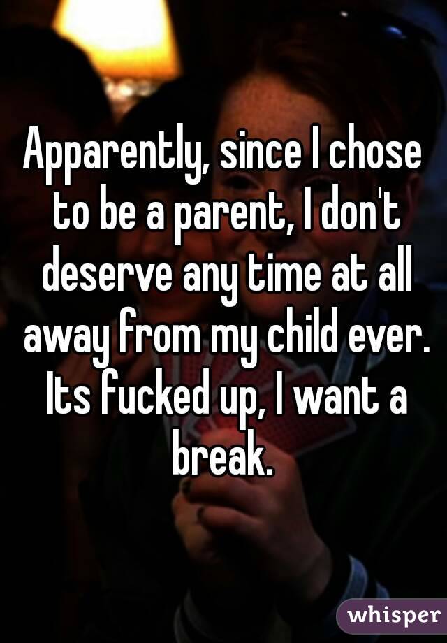 Apparently, since I chose to be a parent, I don't deserve any time at all away from my child ever. Its fucked up, I want a break. 