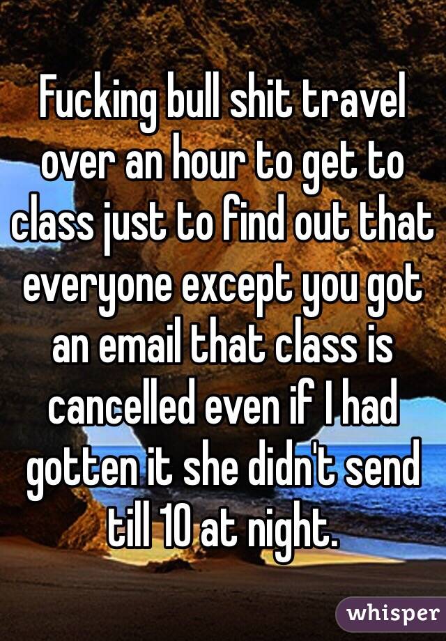 Fucking bull shit travel over an hour to get to class just to find out that everyone except you got an email that class is cancelled even if I had gotten it she didn't send till 10 at night.