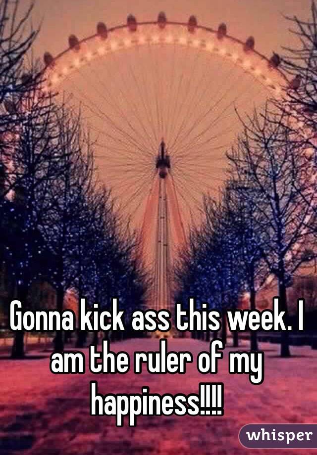 Gonna kick ass this week. I am the ruler of my happiness!!!!