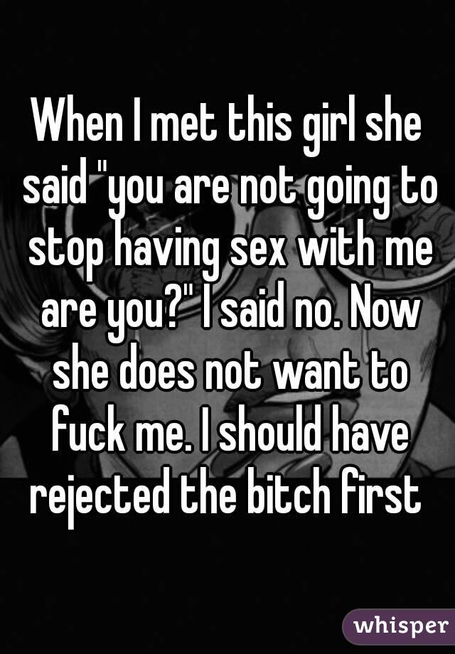 When I met this girl she said "you are not going to stop having sex with me are you?" I said no. Now she does not want to fuck me. I should have rejected the bitch first 