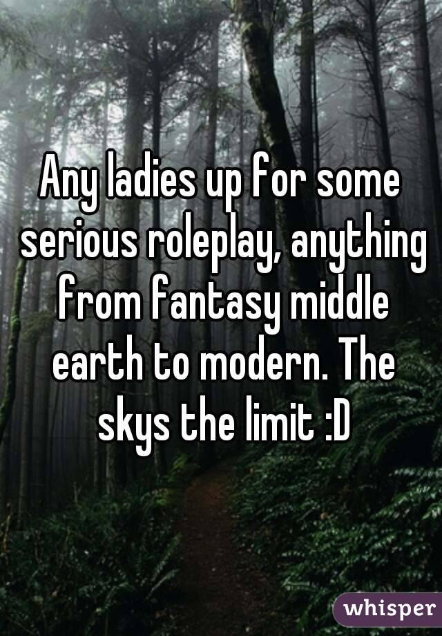 Any ladies up for some serious roleplay, anything from fantasy middle earth to modern. The skys the limit :D
