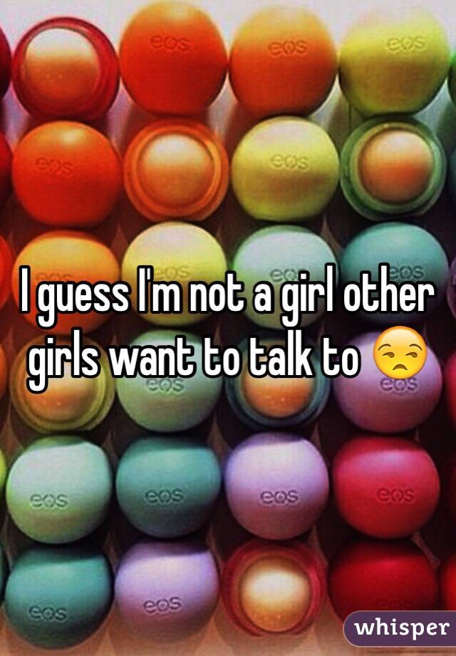 I guess I'm not a girl other girls want to talk to 😒