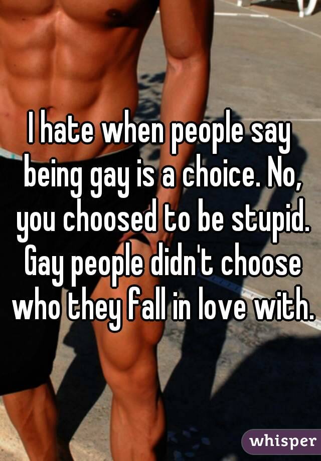 I hate when people say being gay is a choice. No, you choosed to be stupid. Gay people didn't choose who they fall in love with.