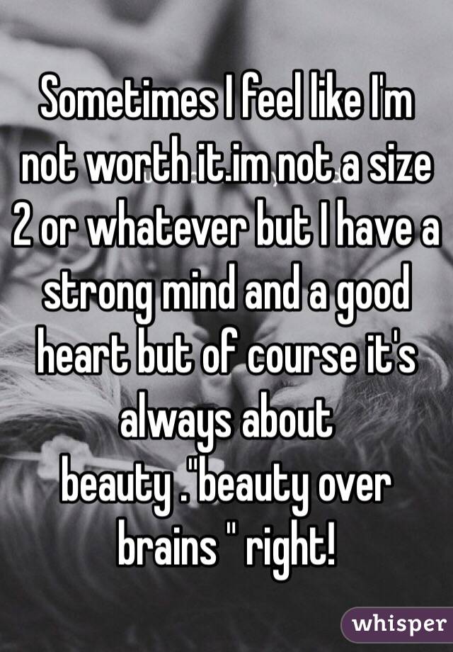 Sometimes I feel like I'm not worth it.im not a size 2 or whatever but I have a strong mind and a good heart but of course it's always about beauty ."beauty over brains " right!