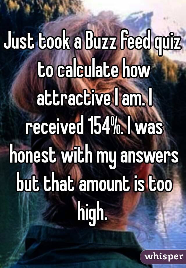 Just took a Buzz feed quiz to calculate how attractive I am. I received 154%. I was honest with my answers but that amount is too high. 
