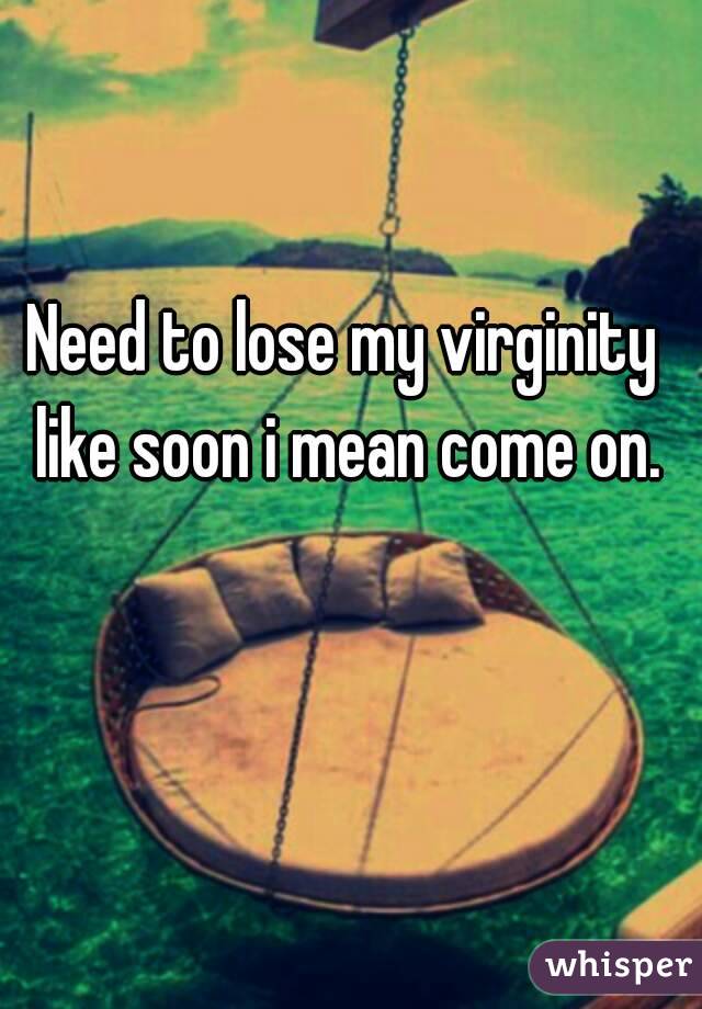 Need to lose my virginity like soon i mean come on.