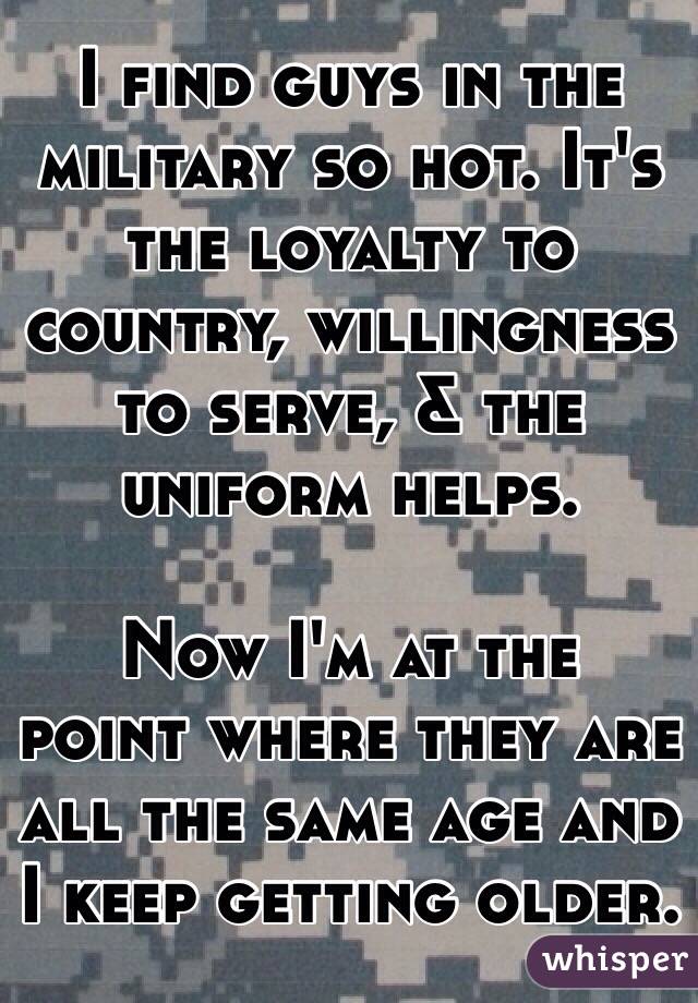 I find guys in the military so hot. It's the loyalty to country, willingness to serve, & the uniform helps. 

 Now I'm at the point where they are all the same age and I keep getting older.