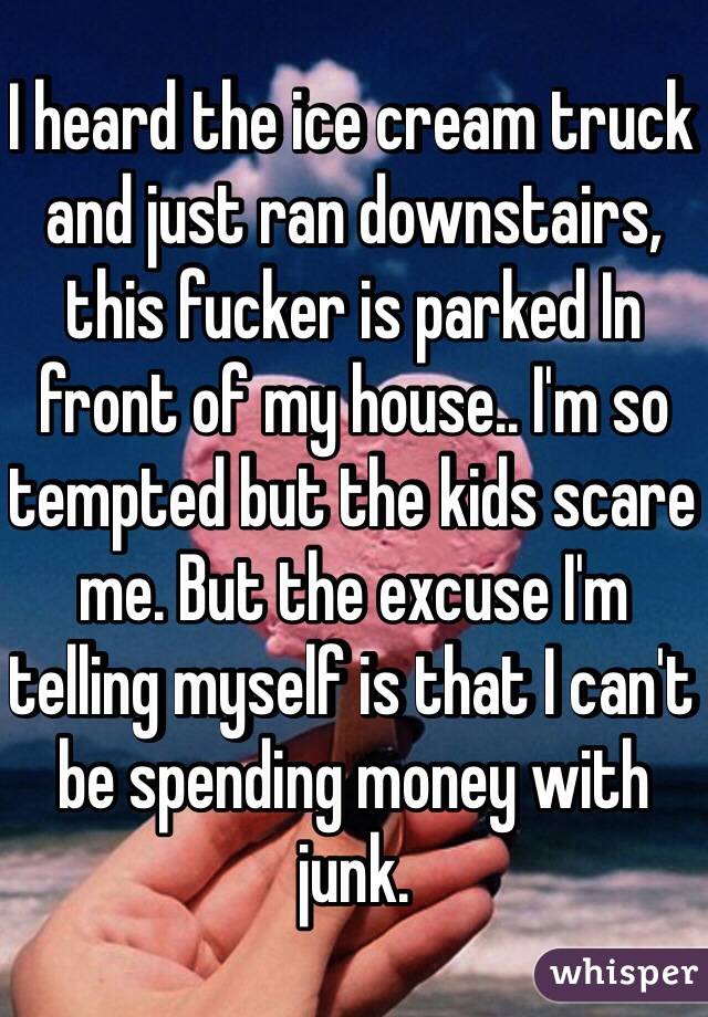 I heard the ice cream truck and just ran downstairs, this fucker is parked In front of my house.. I'm so tempted but the kids scare me. But the excuse I'm telling myself is that I can't be spending money with junk.