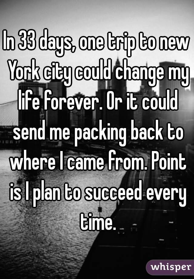 In 33 days, one trip to new York city could change my life forever. Or it could send me packing back to where I came from. Point is I plan to succeed every time.