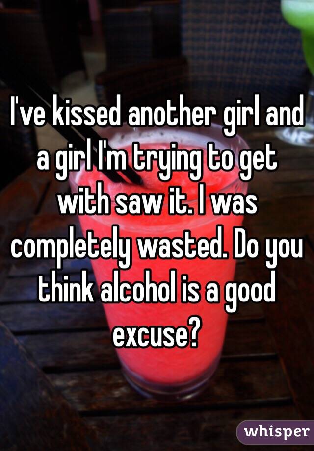 I've kissed another girl and a girl I'm trying to get with saw it. I was completely wasted. Do you think alcohol is a good excuse?