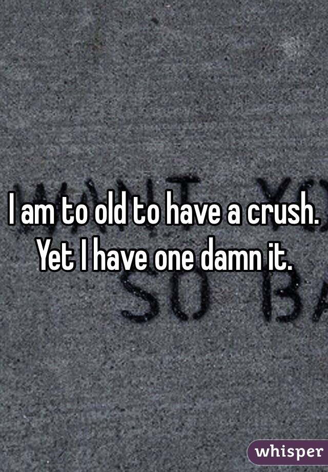 I am to old to have a crush. Yet I have one damn it. 