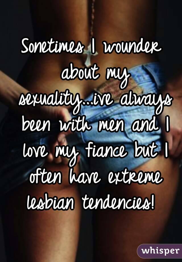 Sonetimes I wounder about my sexuality...ive always been with men and I love my fiance but I often have extreme lesbian tendencies! 