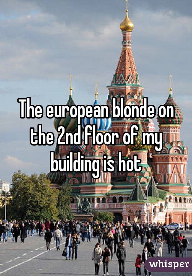The european blonde on the 2nd floor of my building is hot