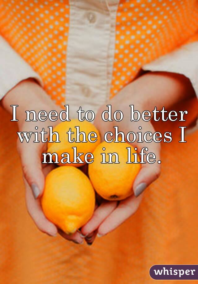 I need to do better with the choices I make in life.