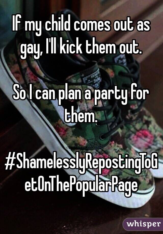 If my child comes out as gay, I'll kick them out.

So I can plan a party for them.

#ShamelesslyRepostingToGetOnThePopularPage