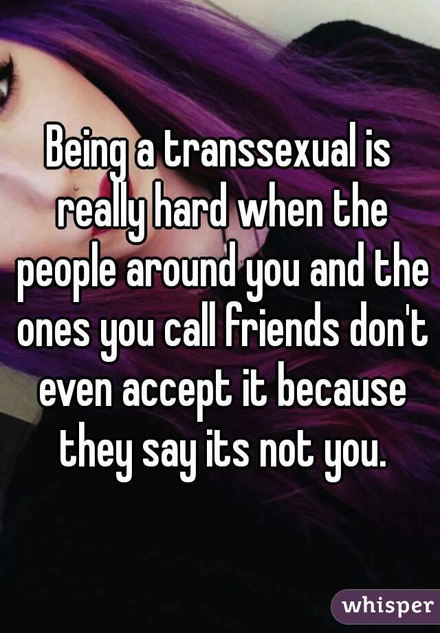 Being a transsexual is really hard when the people around you and the ones you call friends don't even accept it because they say its not you.