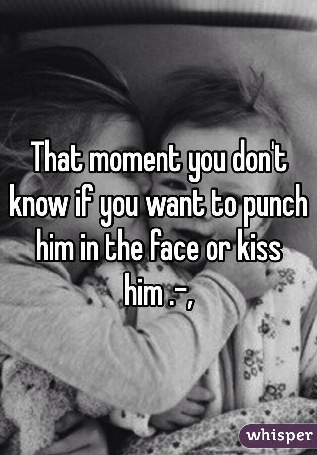 That moment you don't know if you want to punch him in the face or kiss him .-,