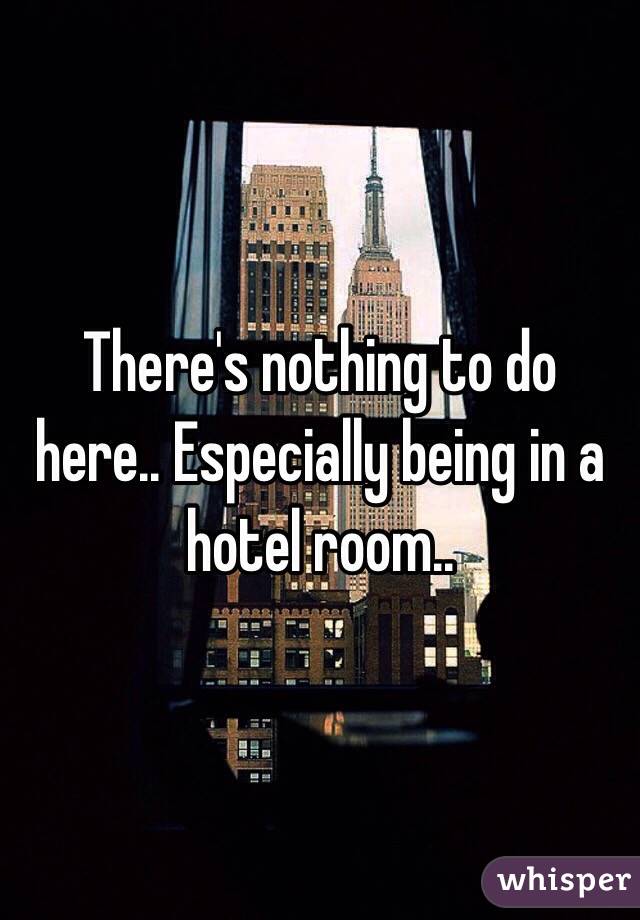 There's nothing to do here.. Especially being in a hotel room.. 