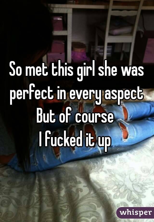 So met this girl she was perfect in every aspect 
But of course 
I fucked it up 