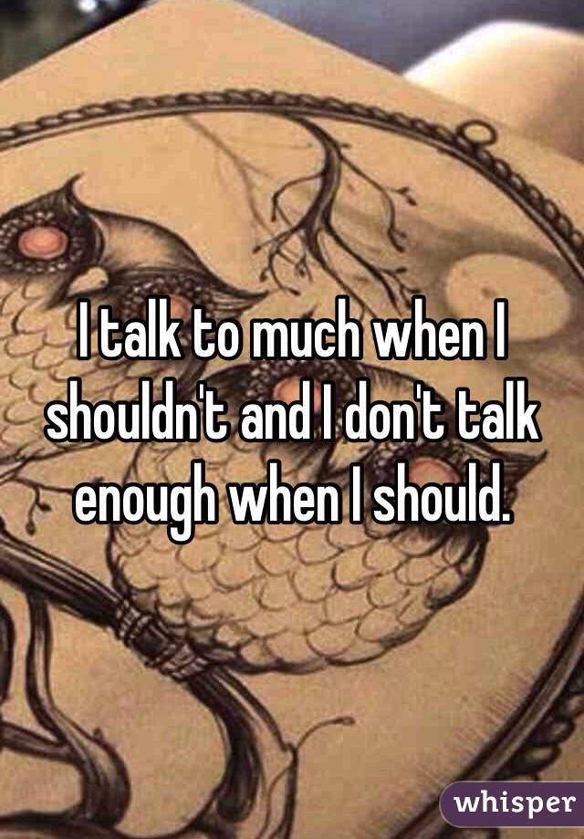 I talk to much when I shouldn't and I don't talk enough when I should. 