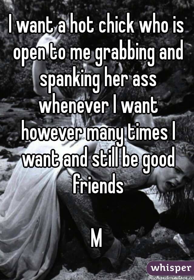 I want a hot chick who is open to me grabbing and spanking her ass whenever I want however many times I want and still be good friends

M
