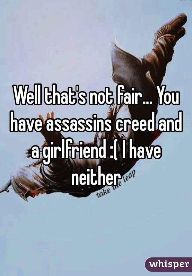 Well that's not fair... You have assassins creed and a girlfriend :( I have neither 