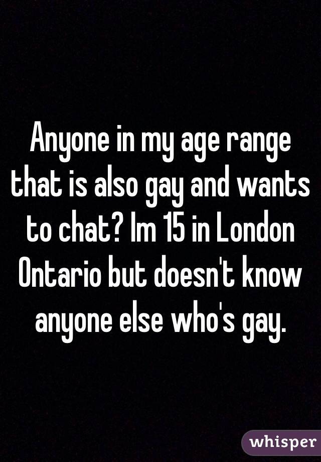 Anyone in my age range that is also gay and wants to chat? Im 15 in London Ontario but doesn't know anyone else who's gay.
