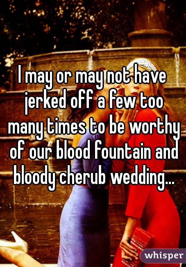 I may or may not have jerked off a few too many times to be worthy of our blood fountain and bloody cherub wedding...