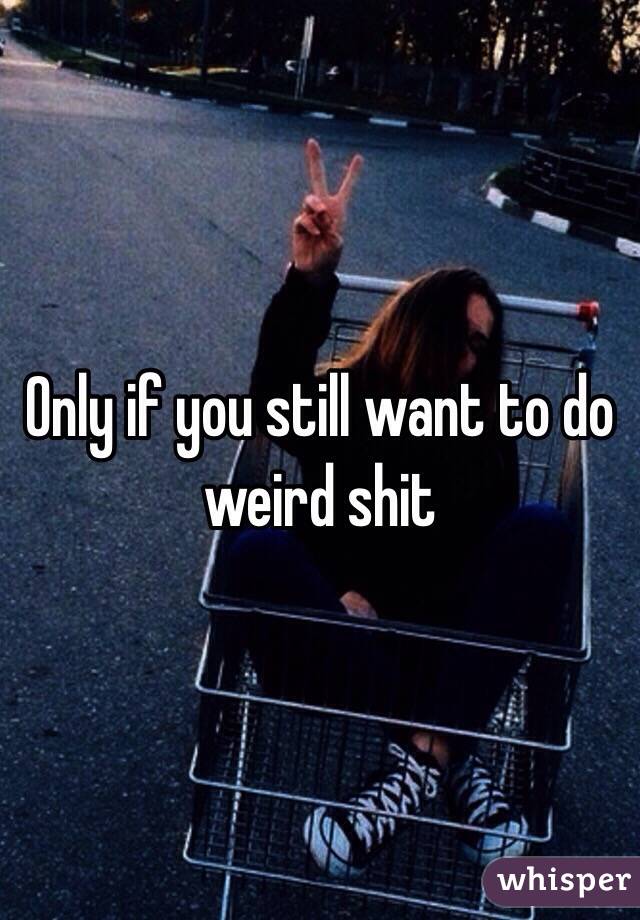 Only if you still want to do weird shit