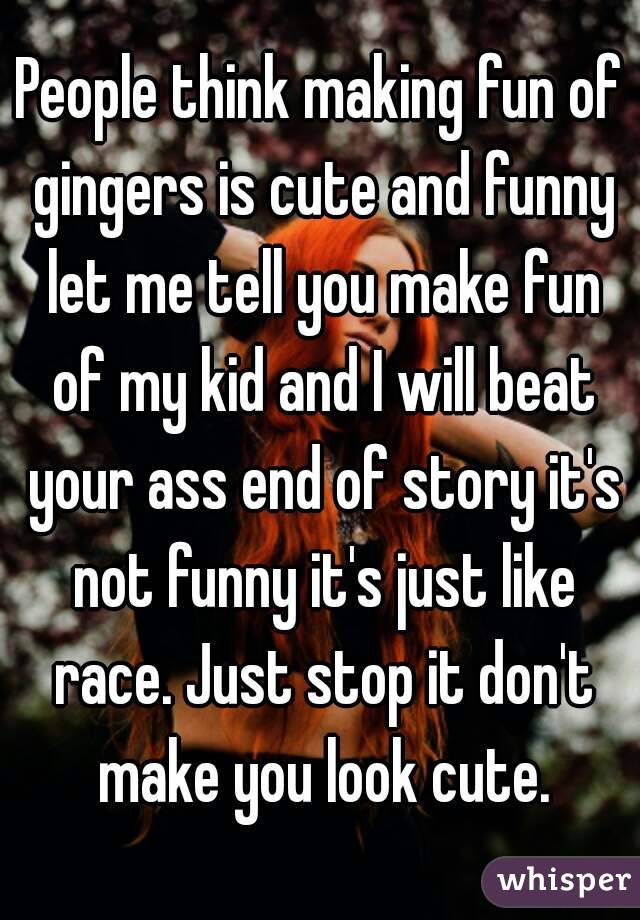 People think making fun of gingers is cute and funny let me tell you make fun of my kid and I will beat your ass end of story it's not funny it's just like race. Just stop it don't make you look cute.