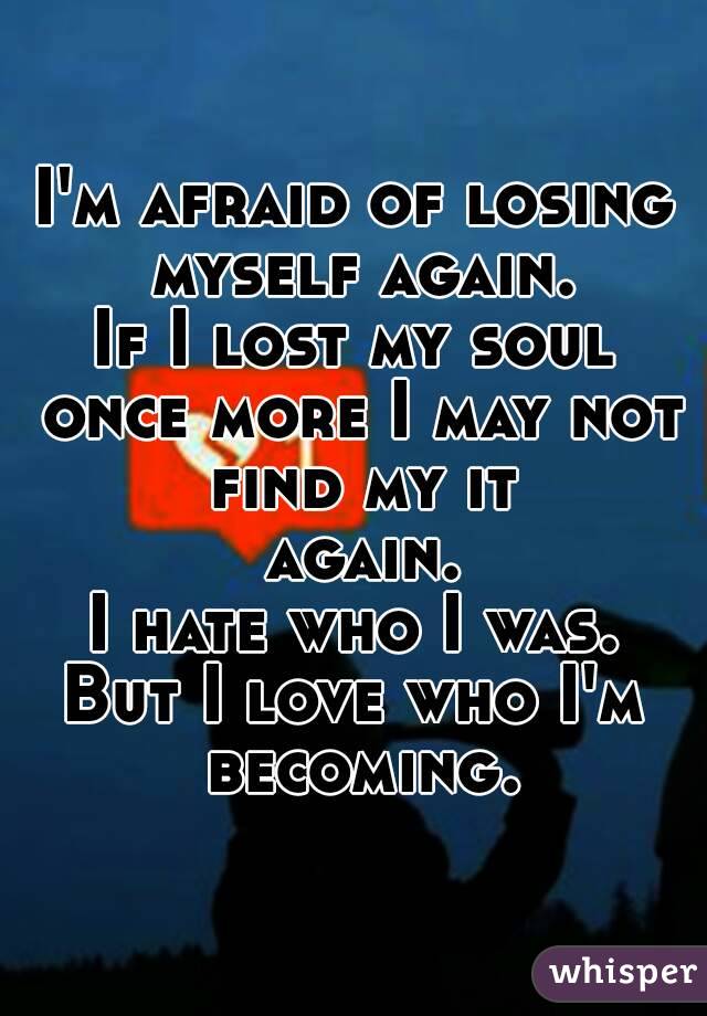 I'm afraid of losing myself again.
If I lost my soul once more I may not find my it again.
I hate who I was.
But I love who I'm becoming.